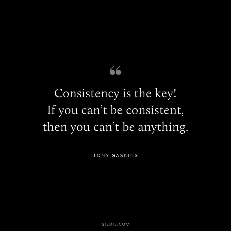 Consistency is the key! If you can’t be consistent, then you can’t be anything. ― Tony Gaskins