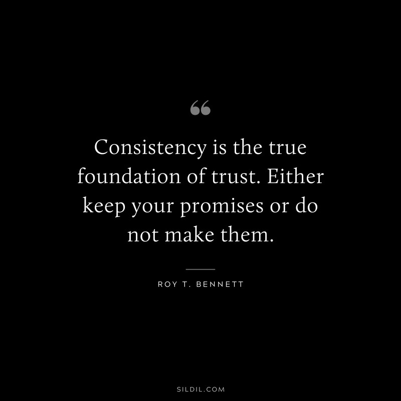 Consistency is the true foundation of trust. Either keep your promises or do not make them. ― Roy T. Bennett