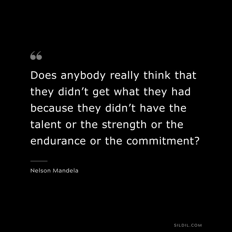 Does anybody really think that they didn’t get what they had because they didn’t have the talent or the strength or the endurance or the commitment? ― Nelson Mandela