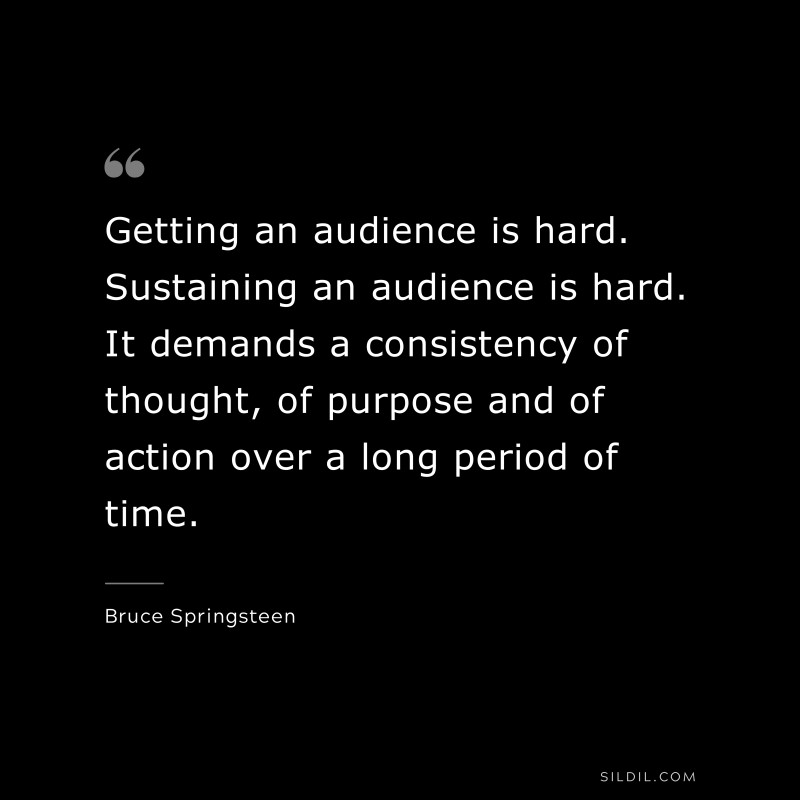 Getting an audience is hard. Sustaining an audience is hard. It demands a consistency of thought, of purpose and of action over a long period of time. ― Bruce Springsteen