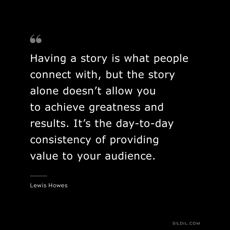 Having a story is what people connect with, but the story alone doesn’t allow you to achieve greatness and results. It’s the day-to-day consistency of providing value to your audience. ― Lewis Howes