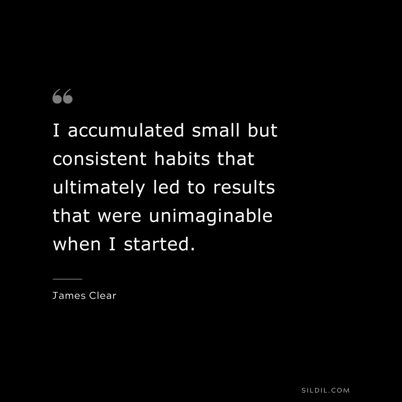 I accumulated small but consistent habits that ultimately led to results that were unimaginable when I started. ― James Clear