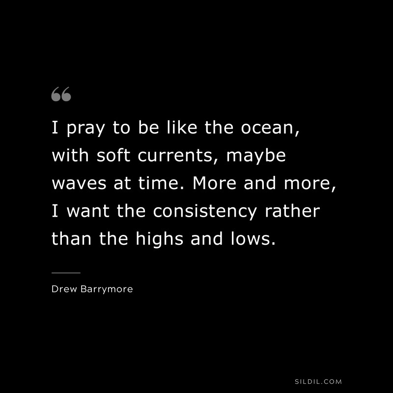 I pray to be like the ocean, with soft currents, maybe waves at time. More and more, I want the consistency rather than the highs and lows. ― Drew Barrymore