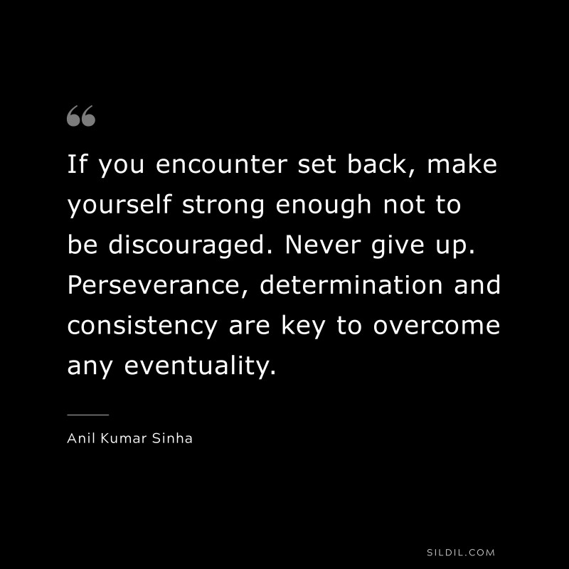 If you encounter set back, make yourself strong enough not to be discouraged. Never give up. Perseverance, determination and consistency are key to overcome any eventuality. ― Anil Kumar Sinha