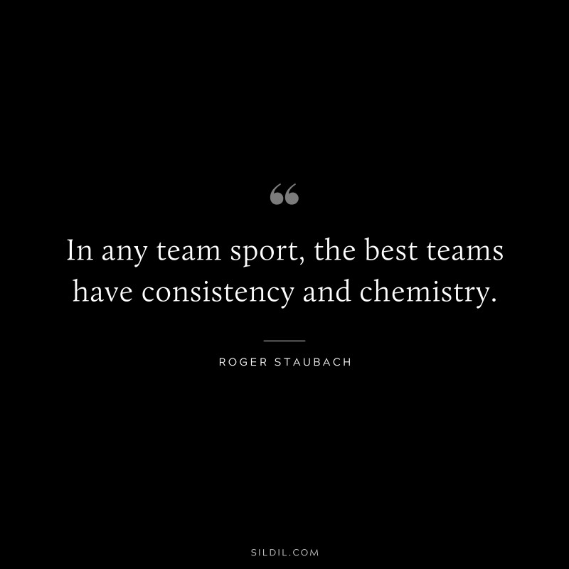 In any team sport, the best teams have consistency and chemistry. ― Roger Staubach