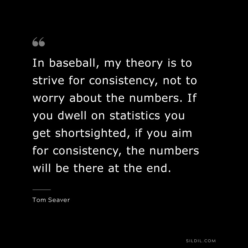 In baseball, my theory is to strive for consistency, not to worry about the numbers. If you dwell on statistics you get shortsighted, if you aim for consistency, the numbers will be there at the end. ― Tom Seaver