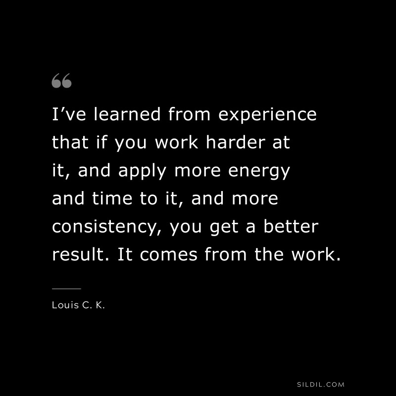 I’ve learned from experience that if you work harder at it, and apply more energy and time to it, and more consistency, you get a better result. It comes from the work. ― Louis C. K.