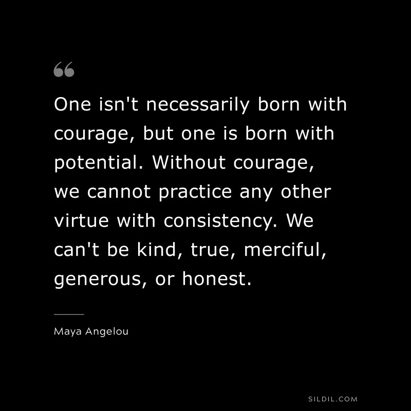One isn't necessarily born with courage, but one is born with potential. Without courage, we cannot practice any other virtue with consistency. We can't be kind, true, merciful, generous, or honest. ― Maya Angelou
