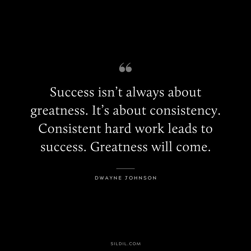 Success isn’t always about greatness. It’s about consistency. Consistent hard work leads to success. Greatness will come. ― Dwayne Johnson