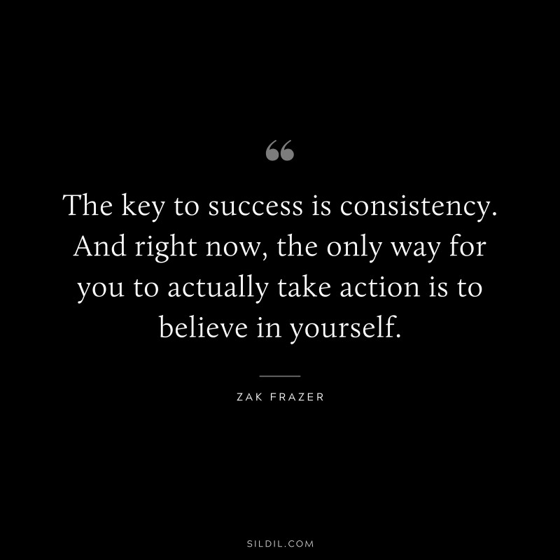 The key to success is consistency. And right now, the only way for you to actually take action is to believe in yourself. ― Zak Frazer