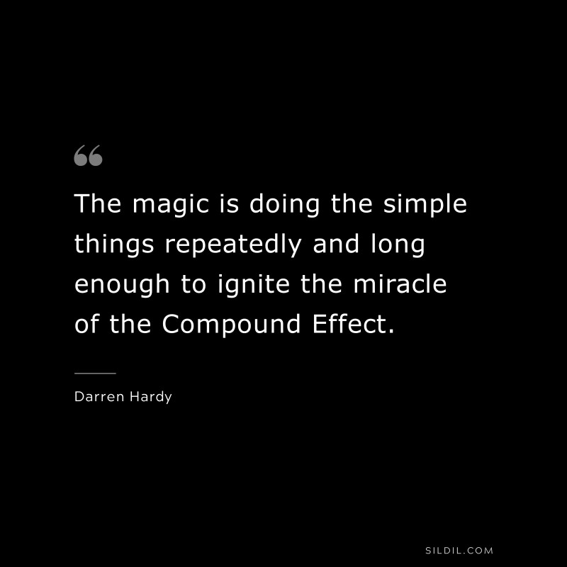 The magic is doing the simple things repeatedly and long enough to ignite the miracle of the Compound Effect. ― Darren Hardy