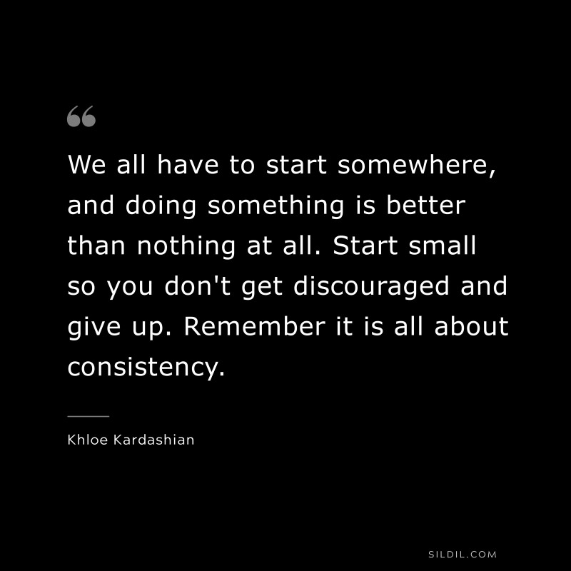We all have to start somewhere, and doing something is better than nothing at all. Start small so you don't get discouraged and give up. Remember it is all about consistency. ― Khloe Kardashian
