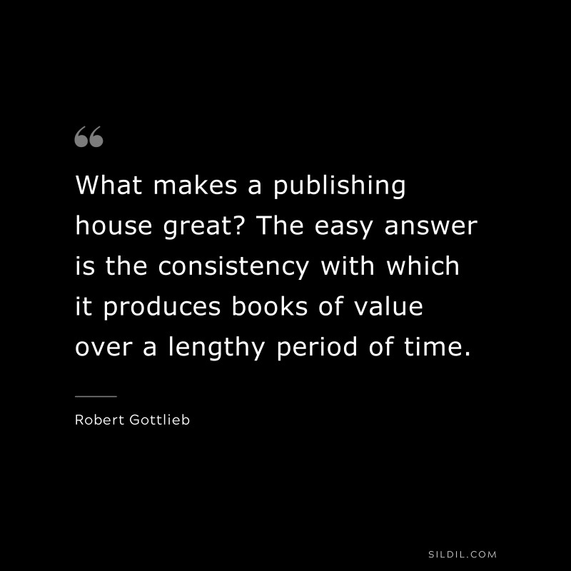 What makes a publishing house great? The easy answer is the consistency with which it produces books of value over a lengthy period of time. ― Robert Gottlieb