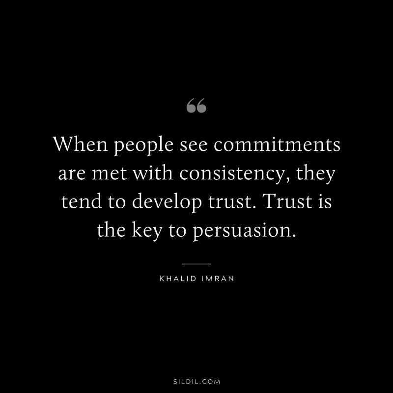 When people see commitments are met with consistency, they tend to develop trust. Trust is the key to persuasion. ― Khalid Imran