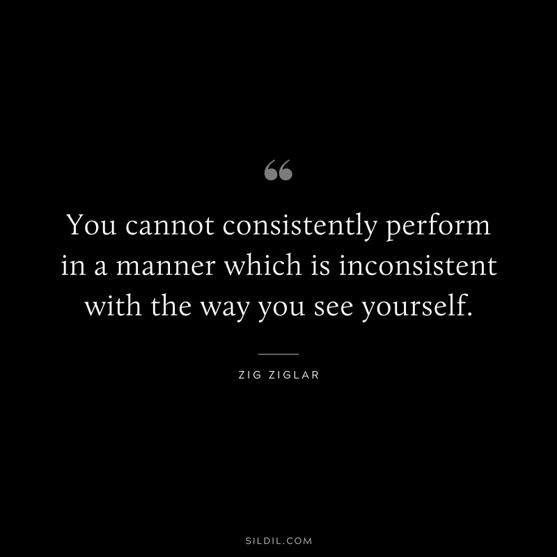 You cannot consistently perform in a manner which is inconsistent with the way you see yourself. ― Zig Ziglar