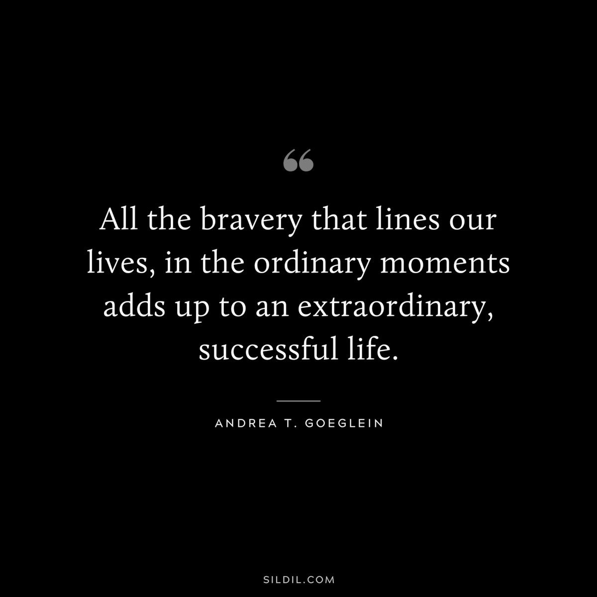 All the bravery that lines our lives, in the ordinary moments adds up to an extraordinary, successful life. ― Andrea T. Goeglein