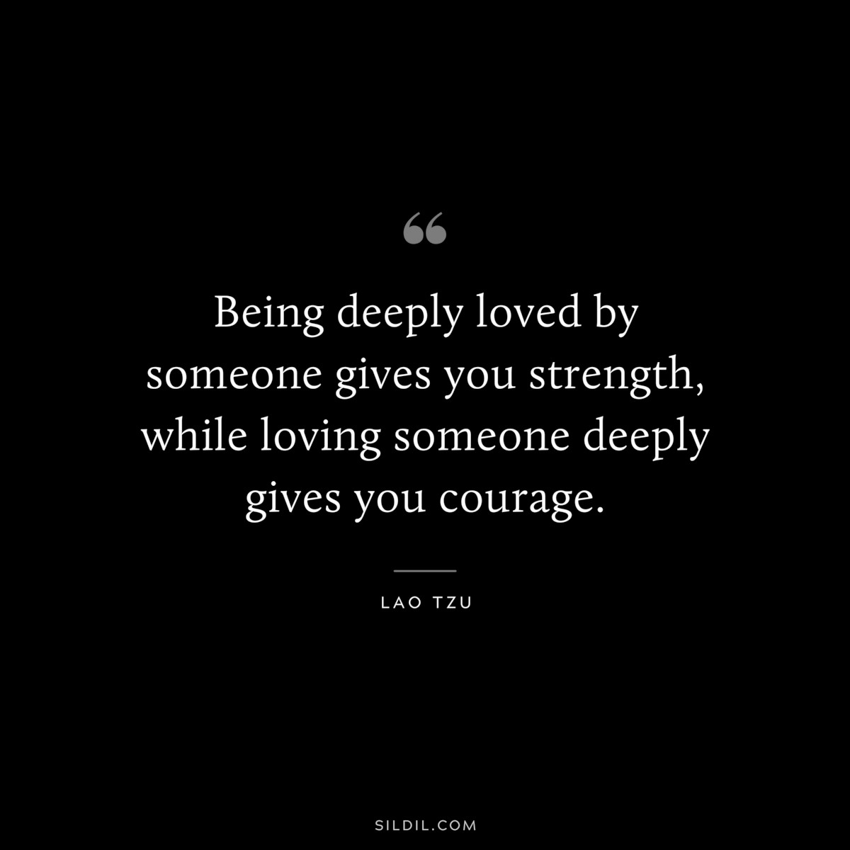 Being deeply loved by someone gives you strength, while loving someone deeply gives you courage. ― Lao Tzu