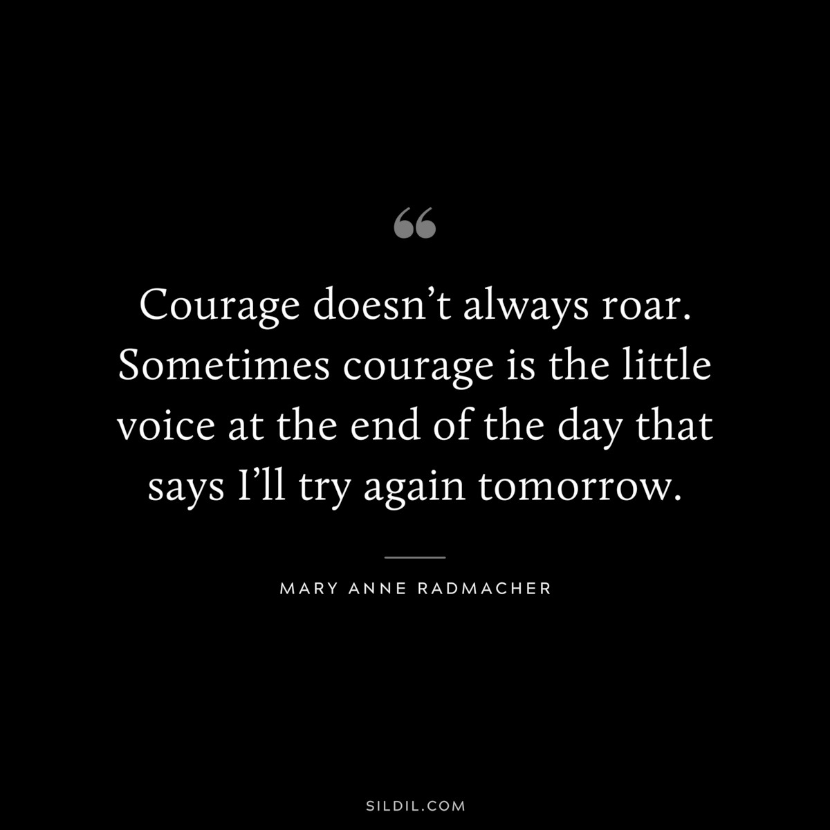 Courage doesn’t always roar. Sometimes courage is the little voice at the end of the day that says I’ll try again tomorrow. ― Mary Anne Radmacher