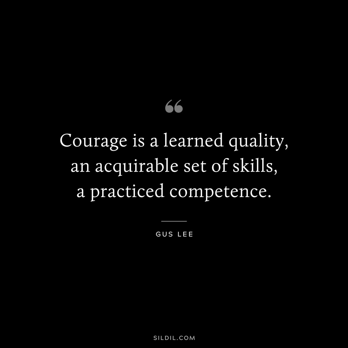 Courage is a learned quality, an acquirable set of skills, a practiced competence. ― Gus Lee
