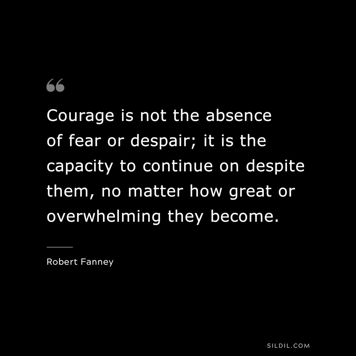Courage is not the absence of fear or despair; it is the capacity to continue on despite them, no matter how great or overwhelming they become. ― Robert Fanney