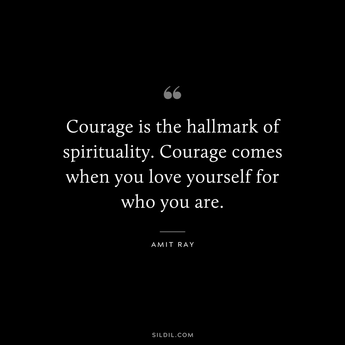 Courage is the hallmark of spirituality. Courage comes when you love yourself for who you are. ― Amit Ray