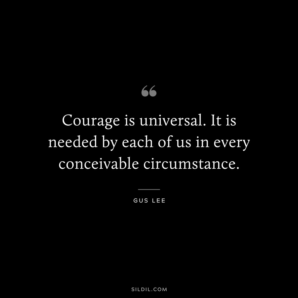Courage is universal. It is needed by each of us in every conceivable circumstance. ― Gus Lee