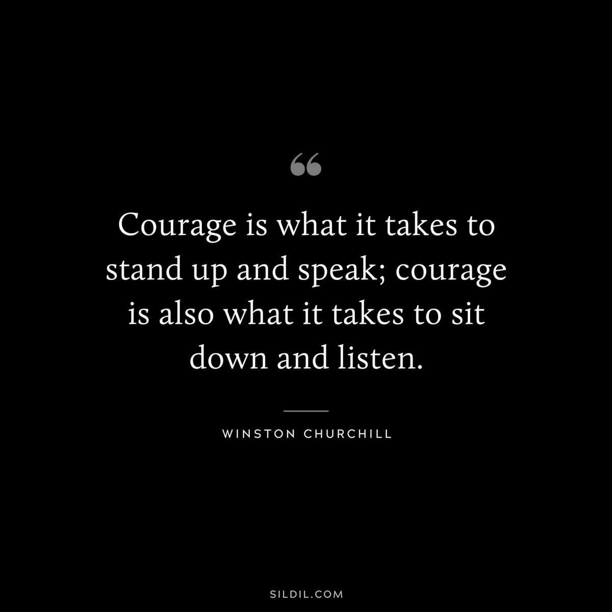 Courage is what it takes to stand up and speak; courage is also what it takes to sit down and listen. ― Winston Churchill