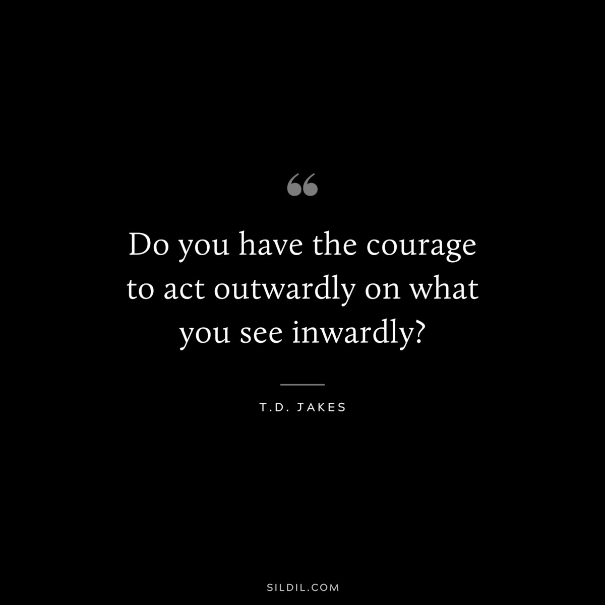 Do you have the courage to act outwardly on what you see inwardly? ― T.D. Jakes