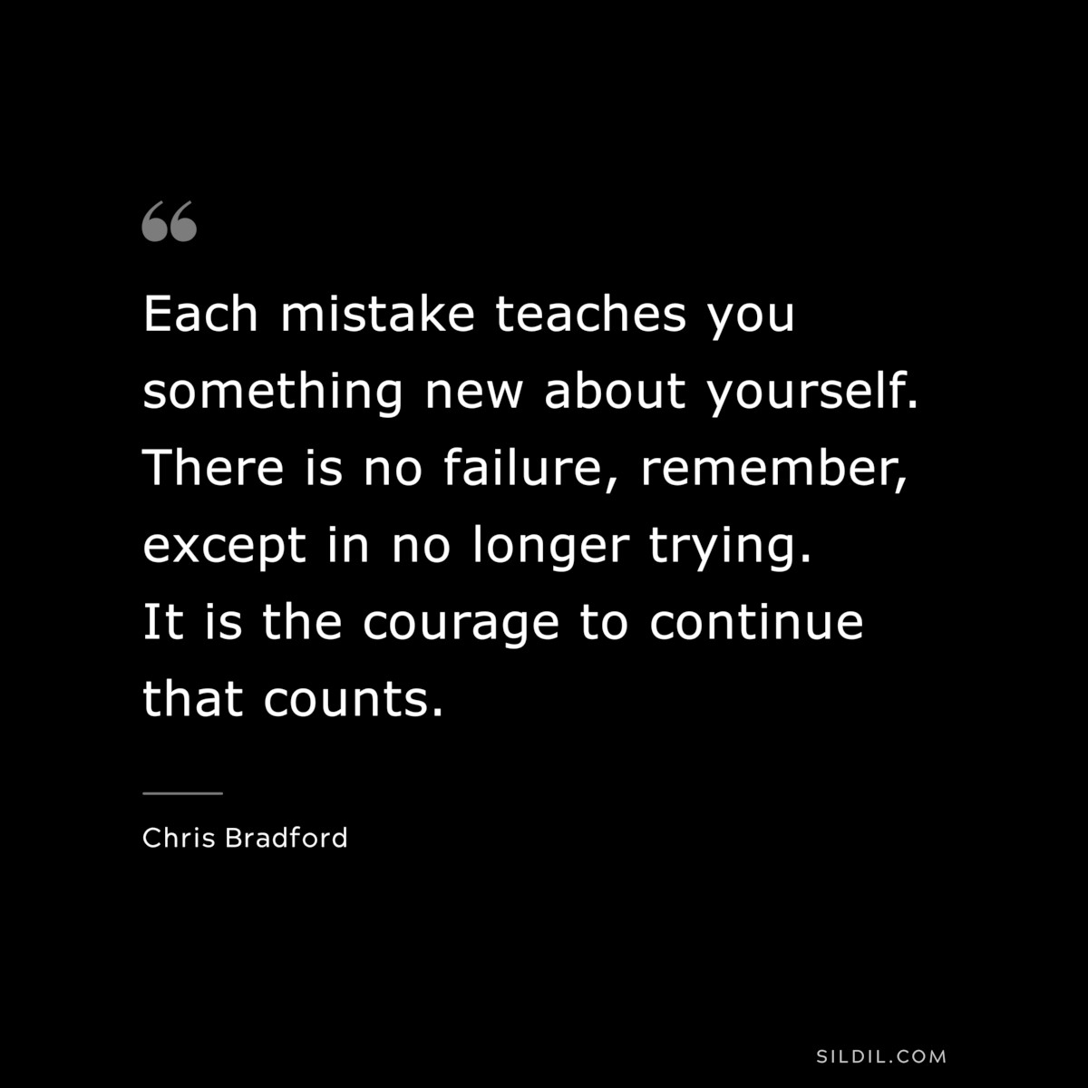 Each mistake teaches you something new about yourself. There is no failure, remember, except in no longer trying. It is the courage to continue that counts. ― Chris Bradford