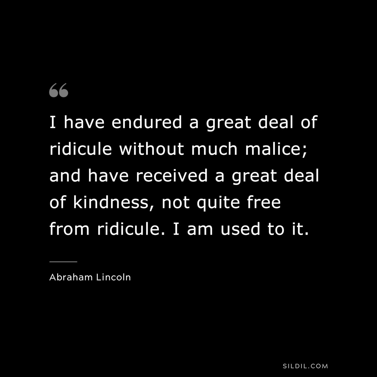 I have endured a great deal of ridicule without much malice; and have received a great deal of kindness, not quite free from ridicule. I am used to it. ― Abraham Lincoln