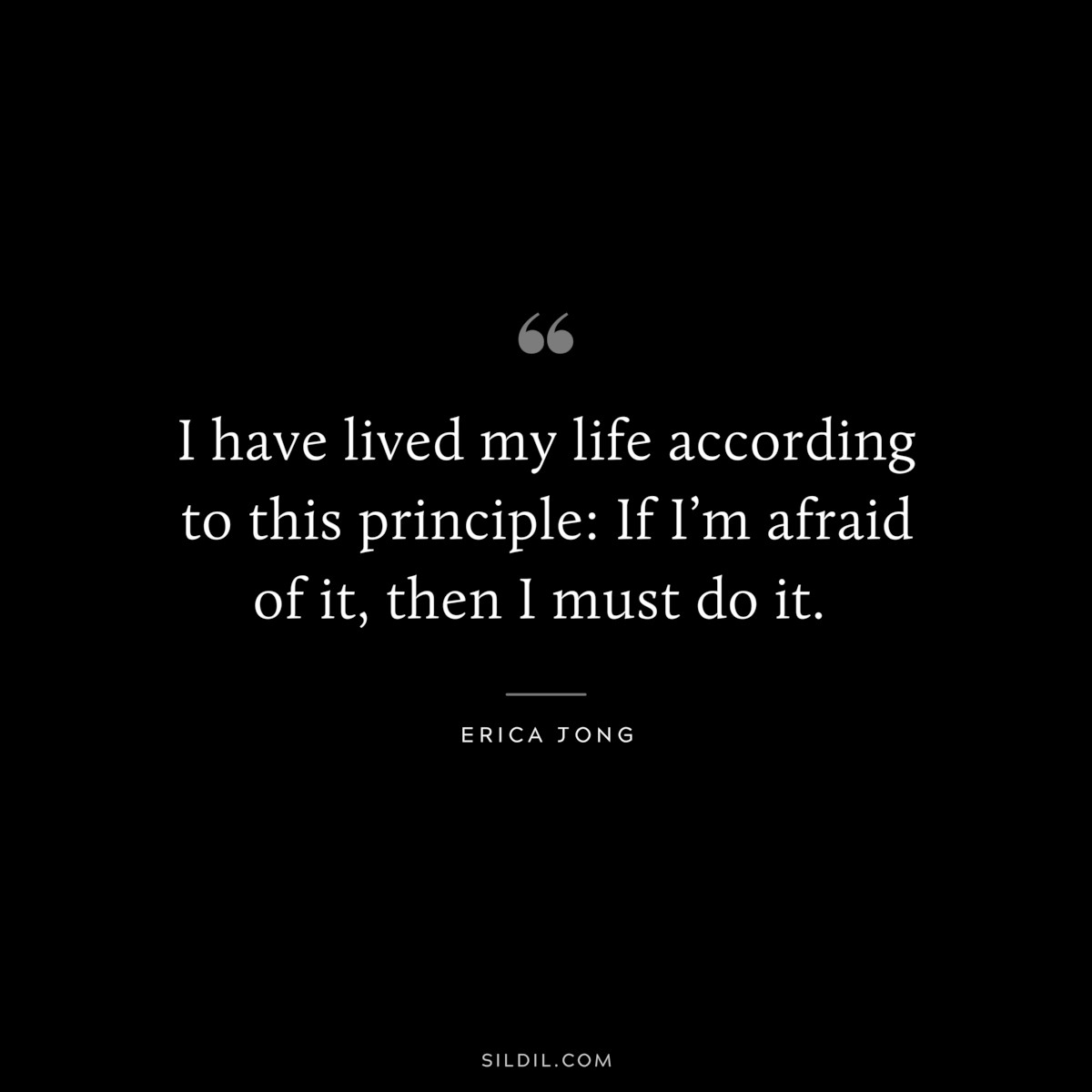 I have lived my life according to this principle: If I’m afraid of it, then I must do it. ― Erica Jong
