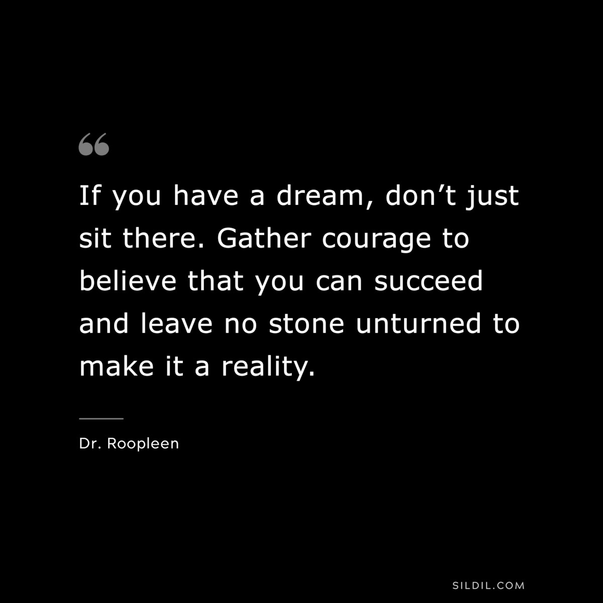If you have a dream, don’t just sit there. Gather courage to believe that you can succeed and leave no stone unturned to make it a reality. ― Dr. Roopleen