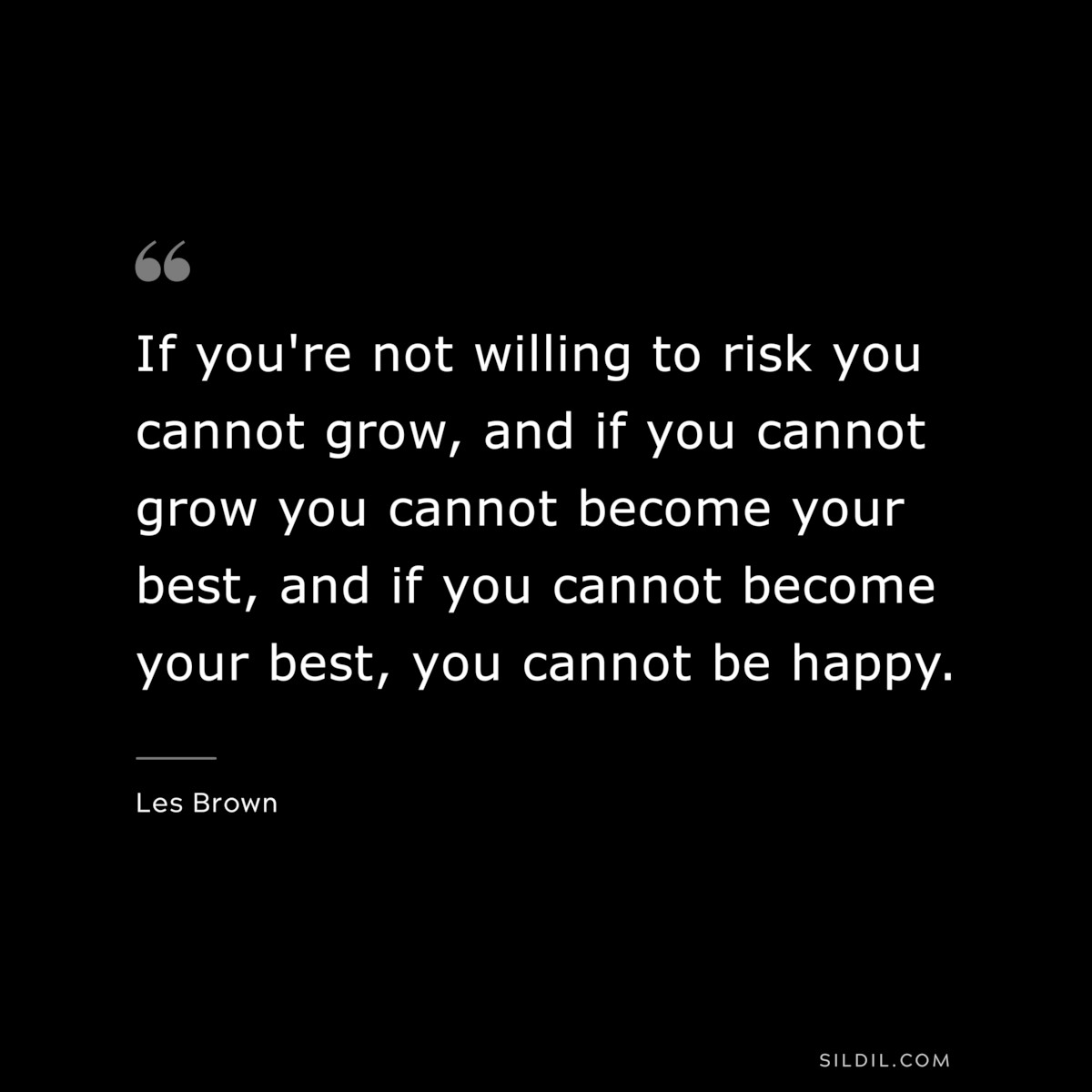 If you're not willing to risk you cannot grow, and if you cannot grow you cannot become your best, and if you cannot become your best, you cannot be happy. ― Les Brown