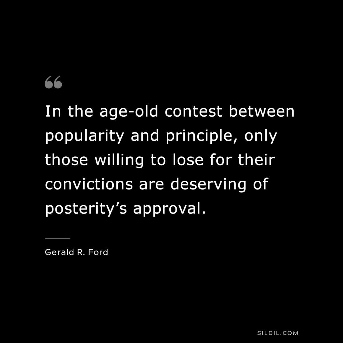 In the age-old contest between popularity and principle, only those willing to lose for their convictions are deserving of posterity’s approval. ― Gerald R. Ford