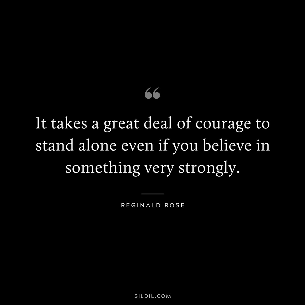 It takes a great deal of courage to stand alone even if you believe in something very strongly. ― Reginald Rose