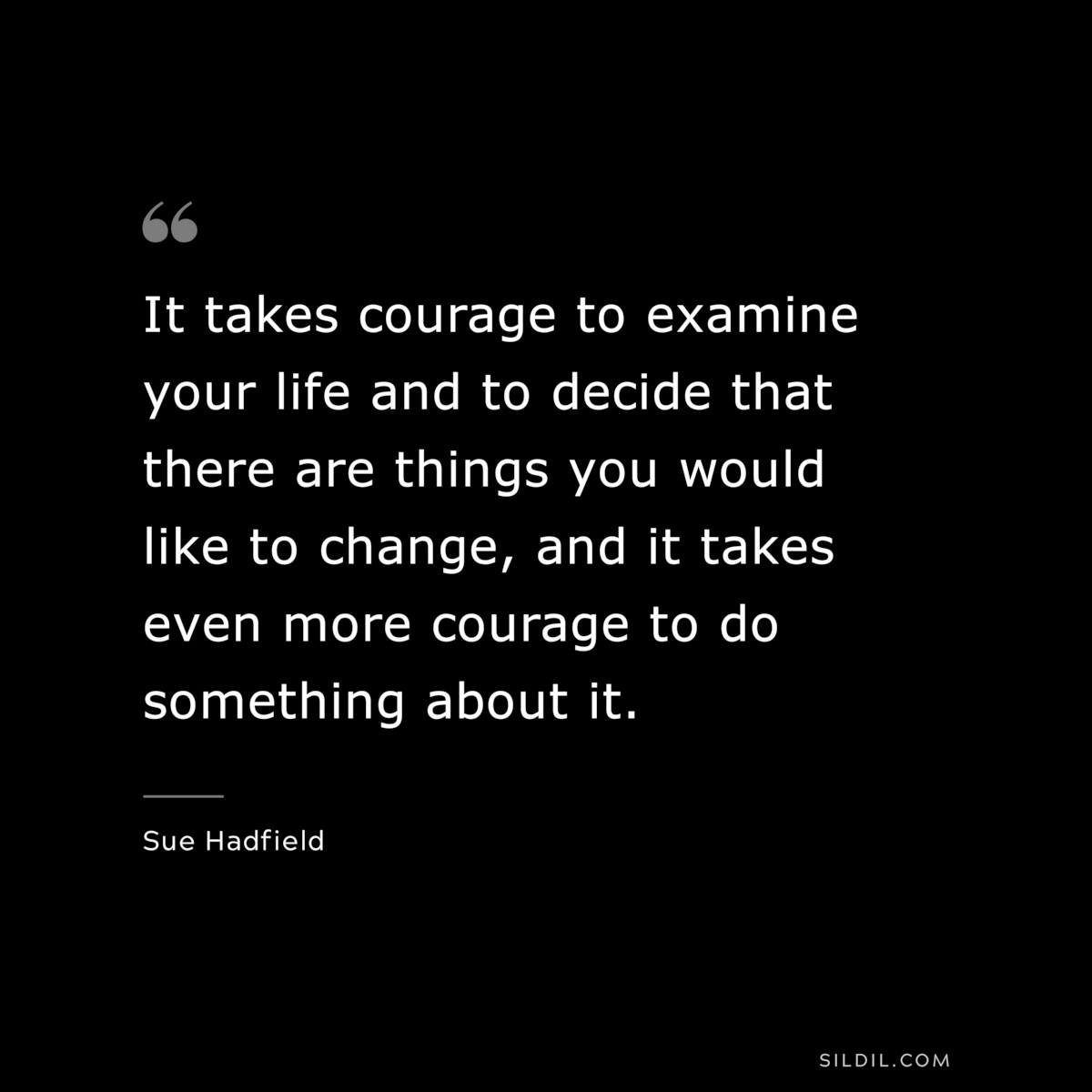 It takes courage to examine your life and to decide that there are things you would like to change, and it takes even more courage to do something about it. ― Sue Hadfield