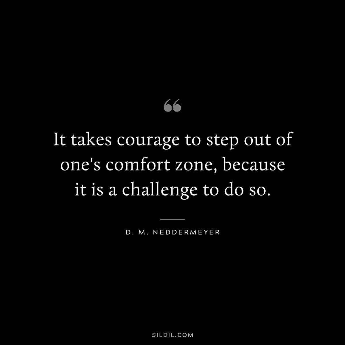 It takes courage to step out of one's comfort zone, because it is a challenge to do so. ― D. M. Neddermeyer