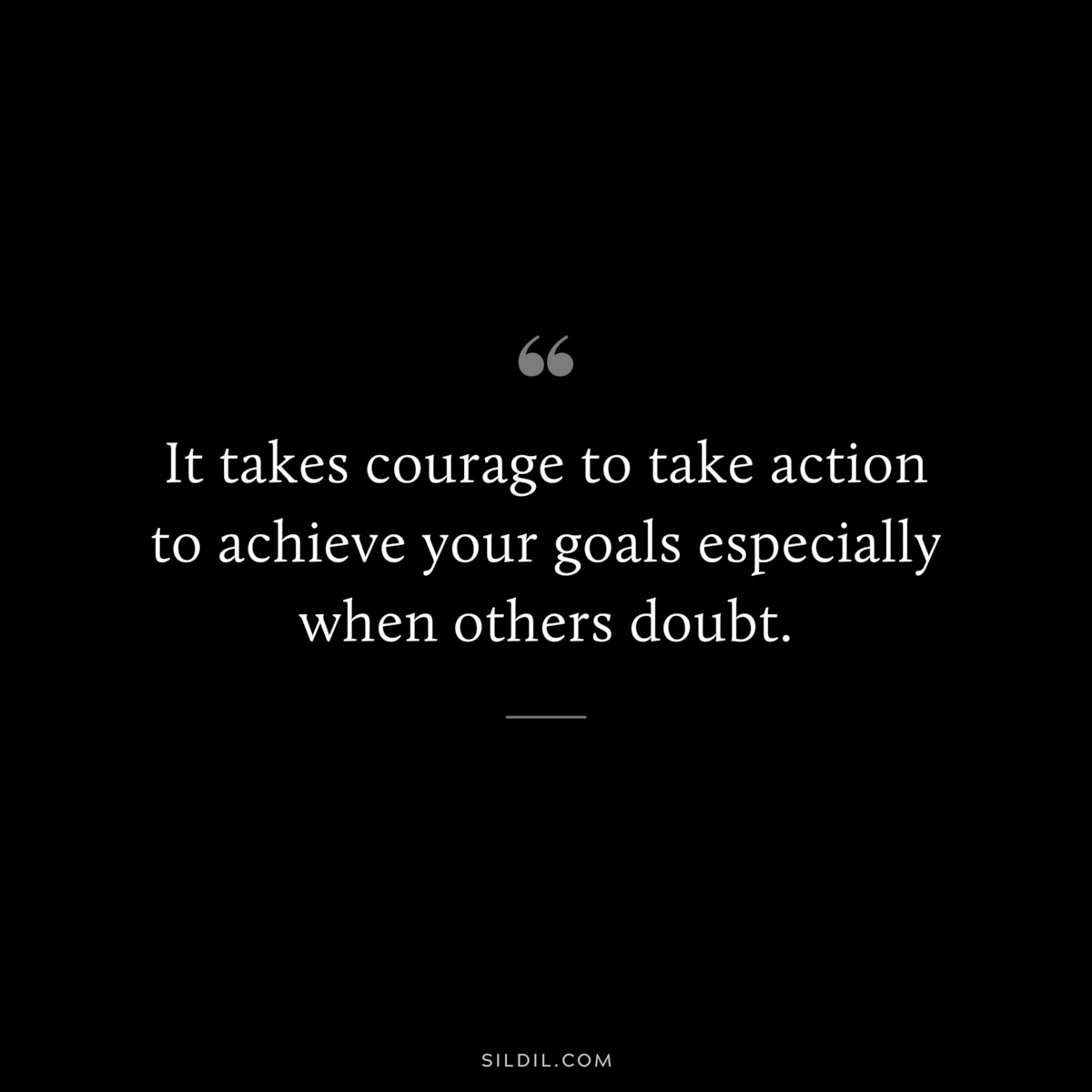 It takes courage to take action to achieve your goals especially when others doubt.