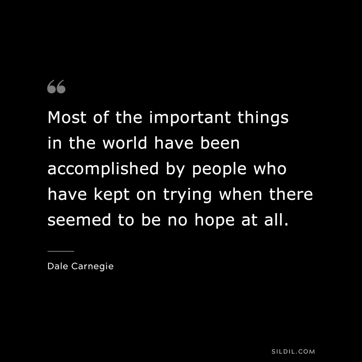 Most of the important things in the world have been accomplished by people who have kept on trying when there seemed to be no hope at all. ― Dale Carnegie