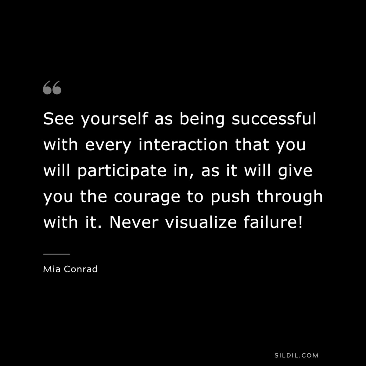 See yourself as being successful with every interaction that you will participate in, as it will give you the courage to push through with it. Never visualize failure! ― Mia Conrad