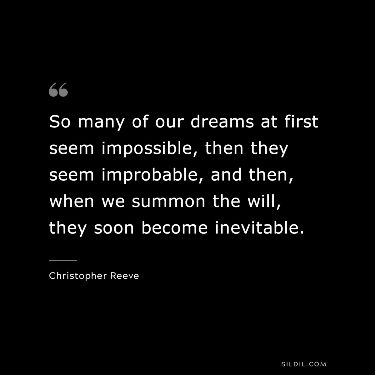 So many of our dreams at first seem impossible, then they seem improbable, and then, when we summon the will, they soon become inevitable. ― Christopher Reeve
