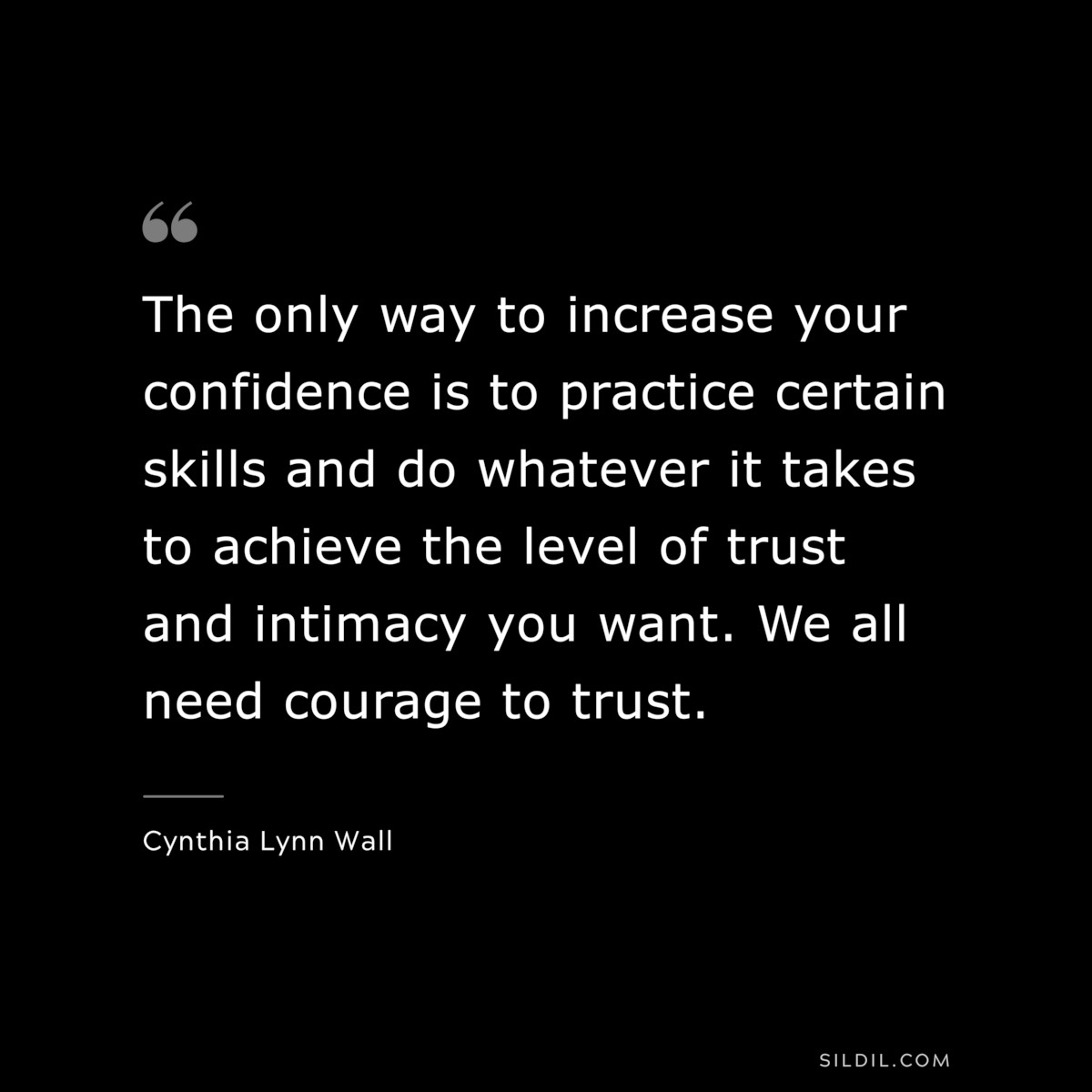 The only way to increase your confidence is to practice certain skills and do whatever it takes to achieve the level of trust and intimacy you want. We all need courage to trust. ― Cynthia Lynn Wall