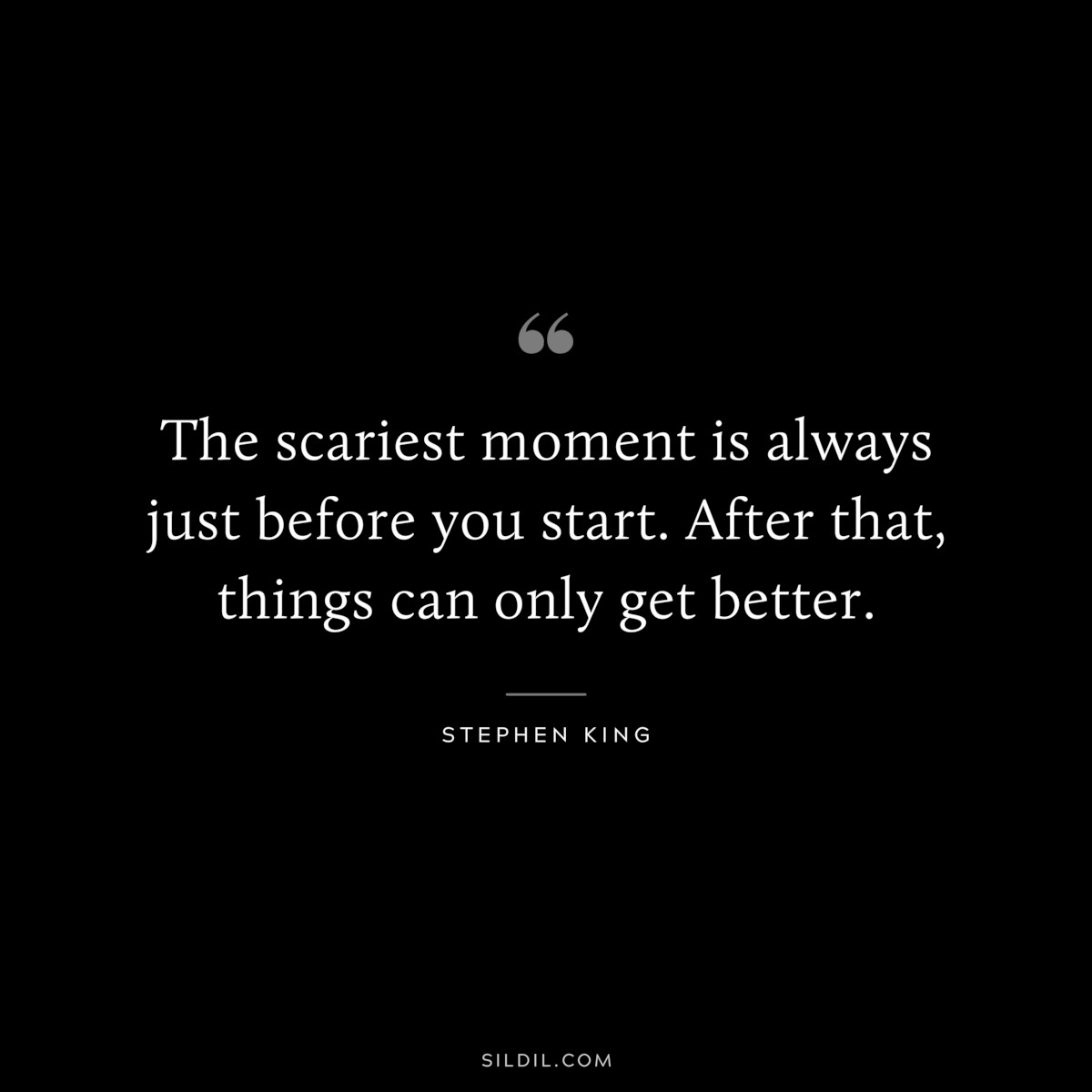 The scariest moment is always just before you start. After that, things can only get better. ― Stephen King