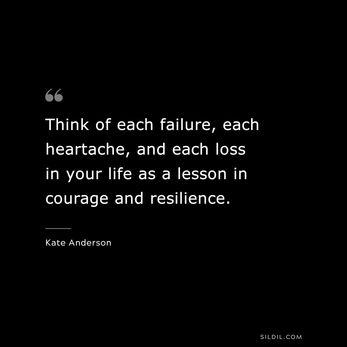 Think of each failure, each heartache, and each loss in your life as a lesson in courage and resilience. ― Kate Anderson