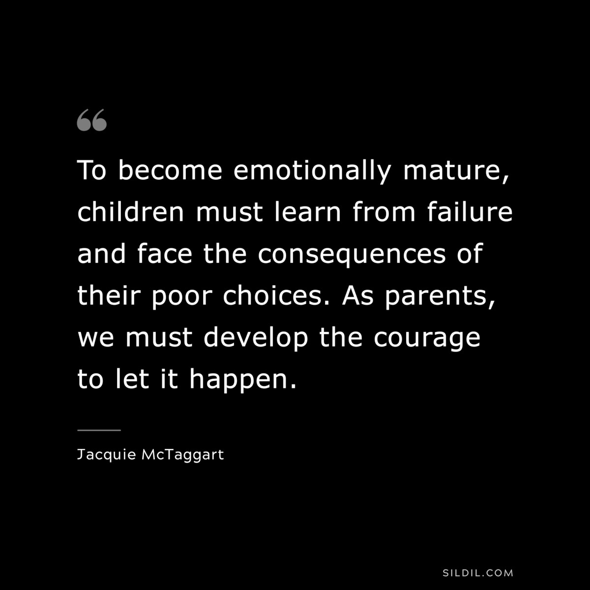To become emotionally mature, children must learn from failure and face the consequences of their poor choices. As parents, we must develop the courage to let it happen. ― Jacquie McTaggart