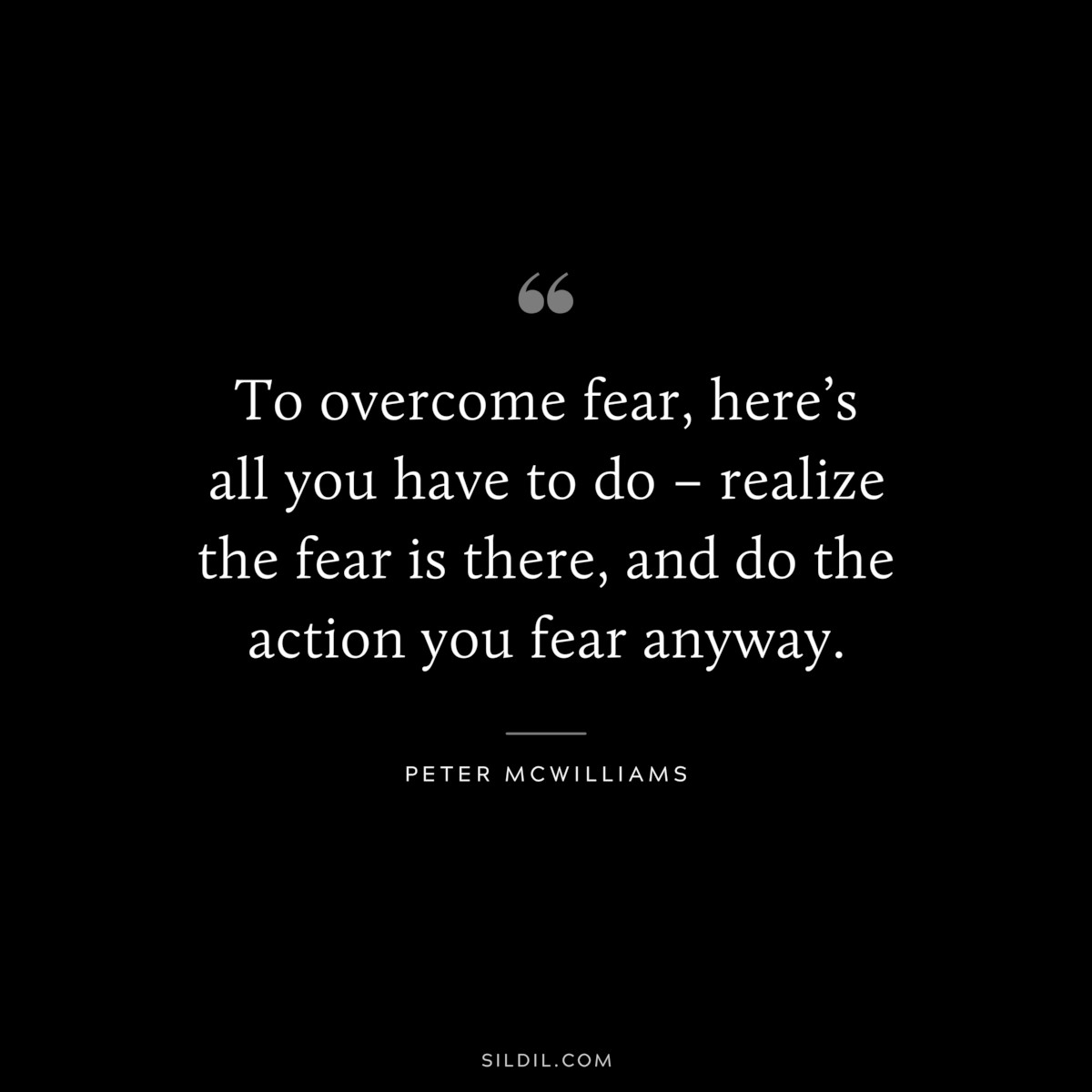 To overcome fear, here’s all you have to do – realize the fear is there, and do the action you fear anyway. ― Peter McWilliams