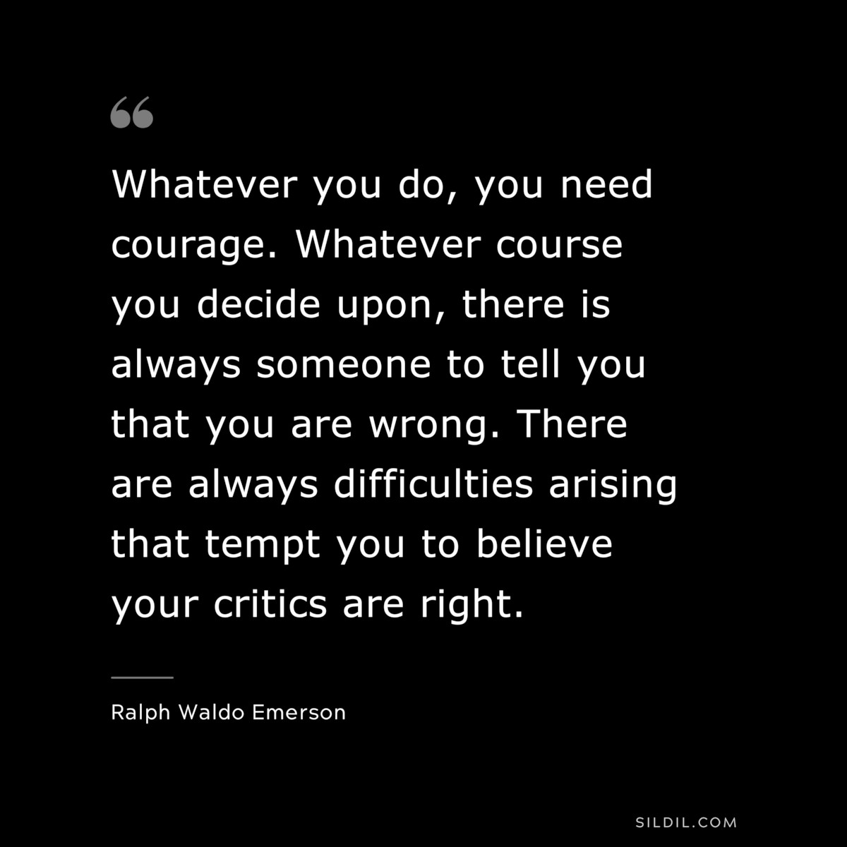 Whatever you do, you need courage. Whatever course you decide upon, there is always someone to tell you that you are wrong. There are always difficulties arising that tempt you to believe your critics are right. ― Ralph Waldo Emerson