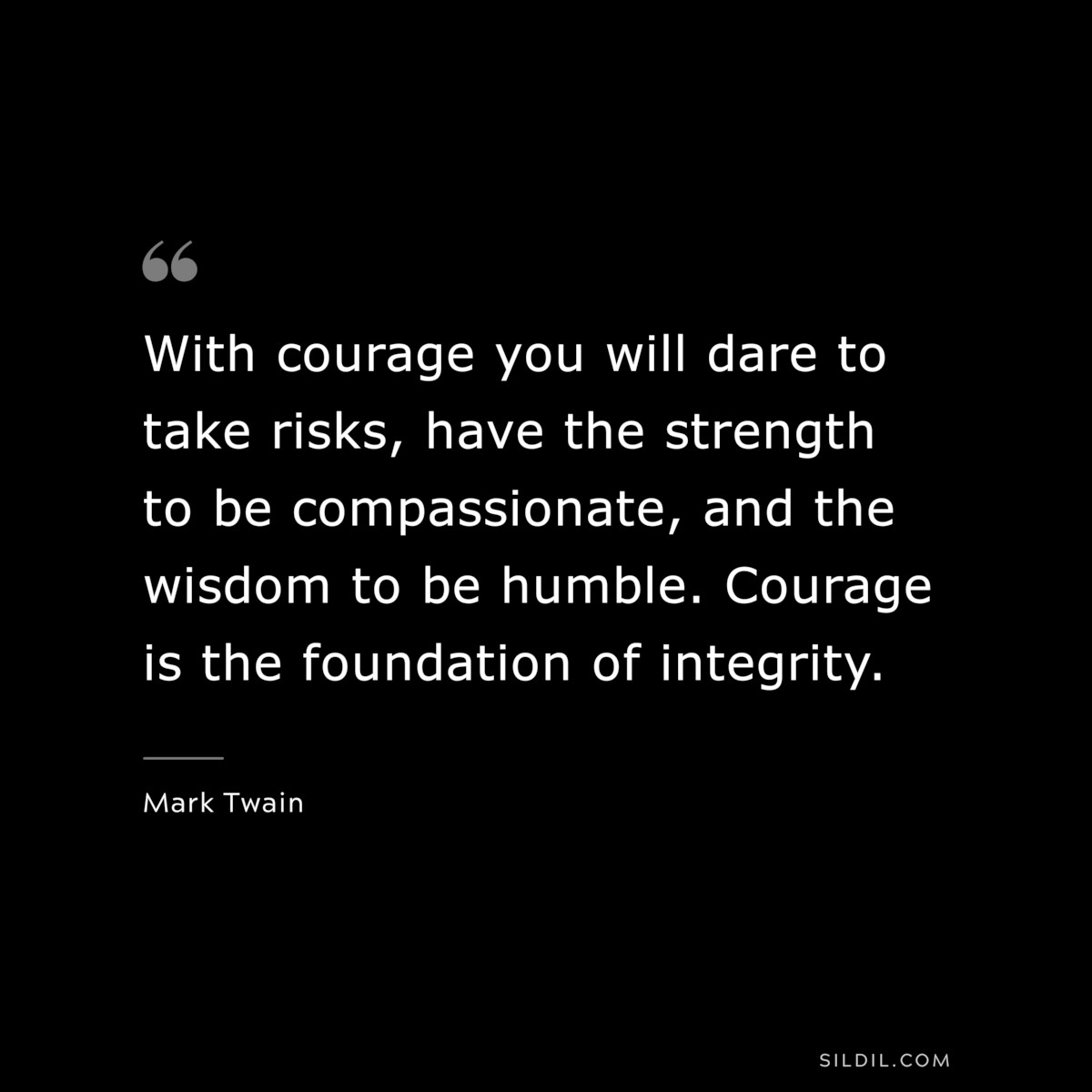 With courage you will dare to take risks, have the strength to be compassionate, and the wisdom to be humble. Courage is the foundation of integrity. ― Mark Twain