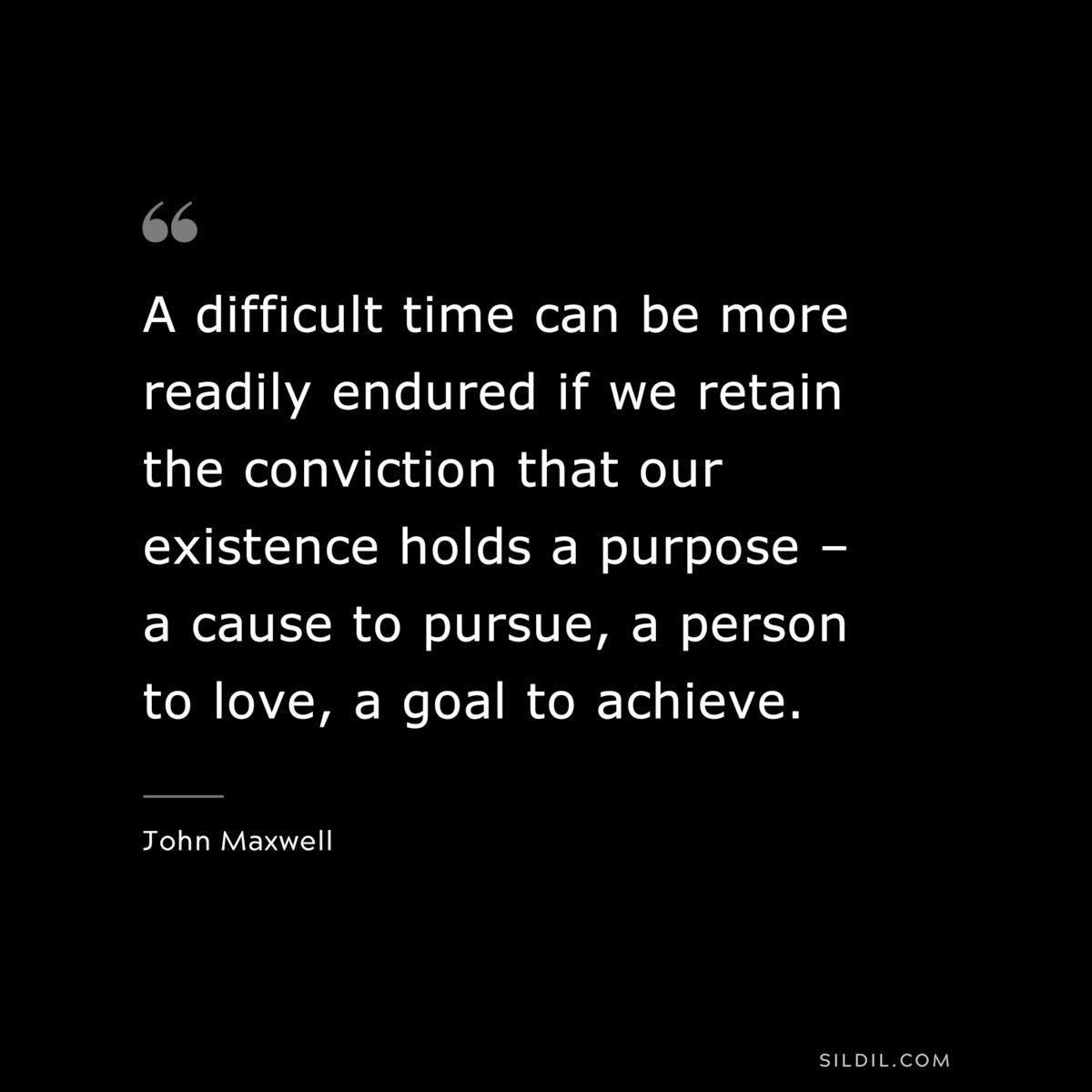 A difficult time can be more readily endured if we retain the conviction that our existence holds a purpose – a cause to pursue, a person to love, a goal to achieve. ― John Maxwell