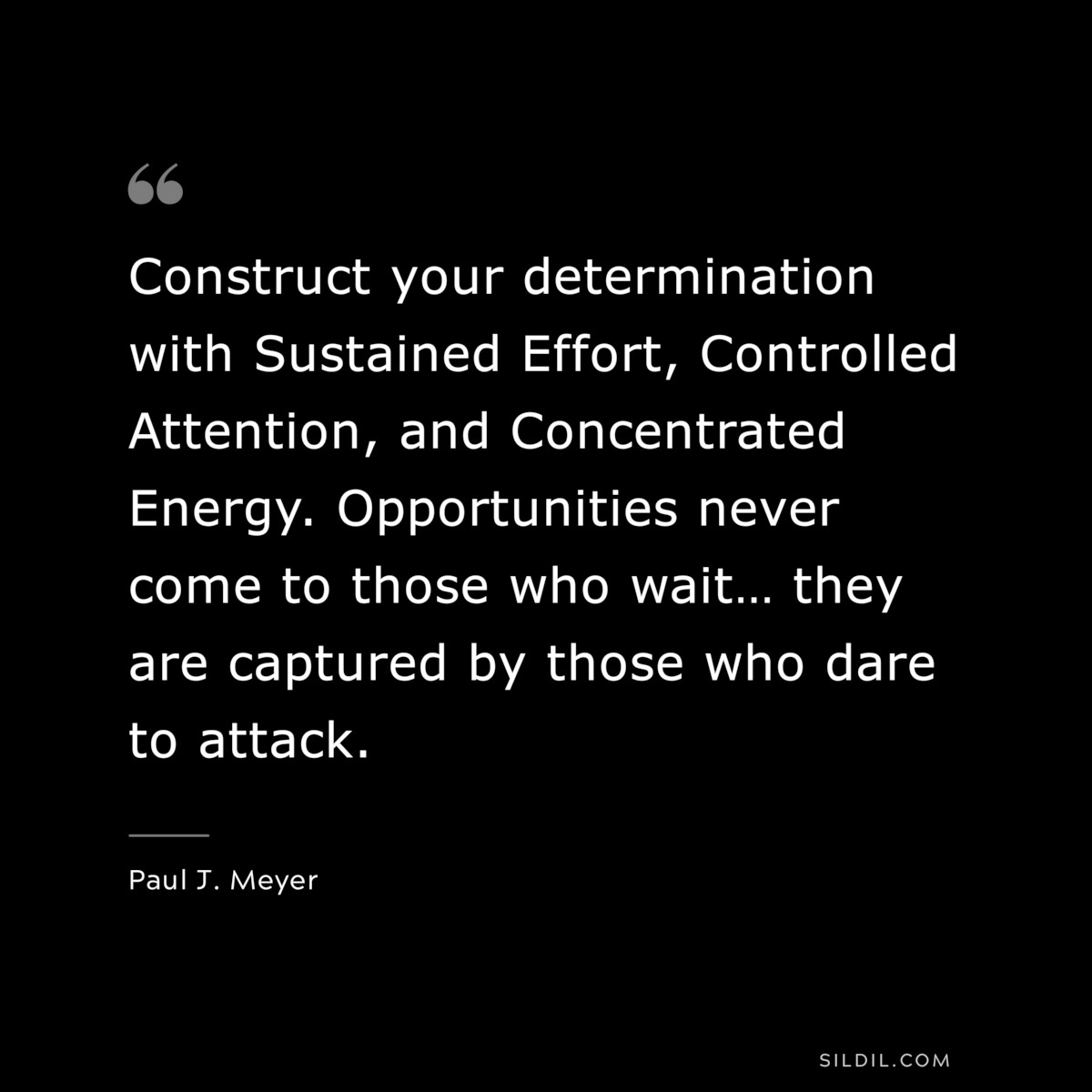 Construct your determination with Sustained Effort, Controlled Attention, and Concentrated Energy.  Opportunities never come to those who wait… they are captured by those who dare to attack. ― Paul J. Meyer